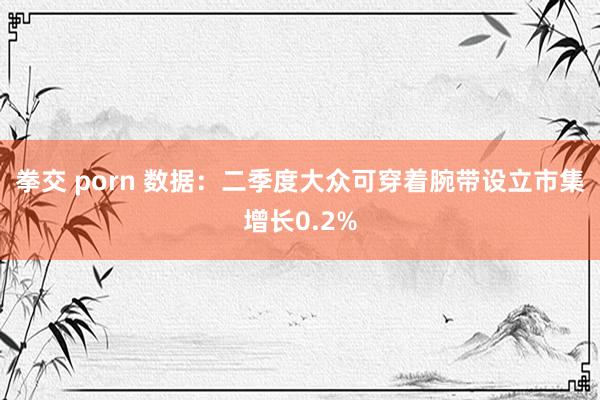 拳交 porn 数据：二季度大众可穿着腕带设立市集增长0.2%