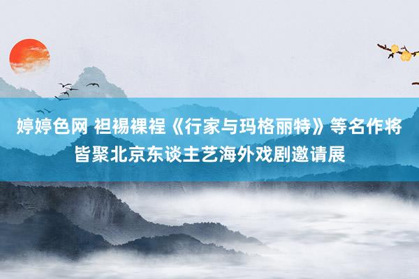 婷婷色网 袒裼裸裎《行家与玛格丽特》等名作将皆聚北京东谈主艺海外戏剧邀请展