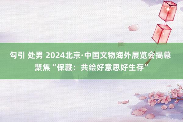 勾引 处男 2024北京·中国文物海外展览会揭幕 聚焦“保藏：共绘好意思好生存”