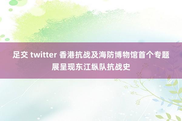 足交 twitter 香港抗战及海防博物馆首个专题展呈现东江纵队抗战史