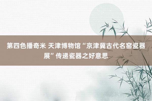 第四色播奇米 天津博物馆“京津冀古代名窑瓷器展”传递瓷器之好意思