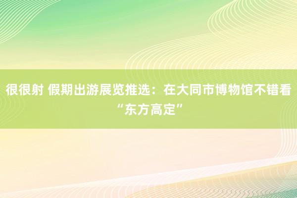 很很射 假期出游展览推选：在大同市博物馆不错看“东方高定”