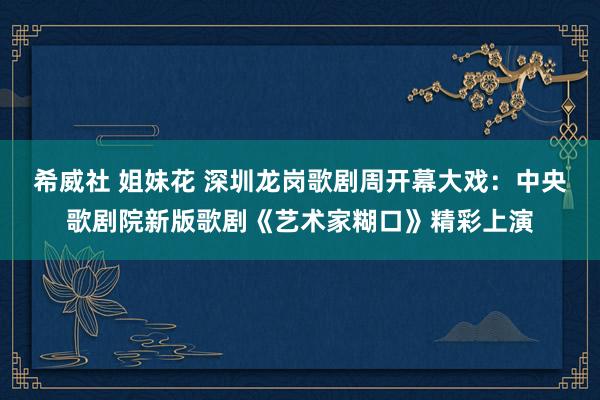 希威社 姐妹花 深圳龙岗歌剧周开幕大戏：中央歌剧院新版歌剧《艺术家糊口》精彩上演