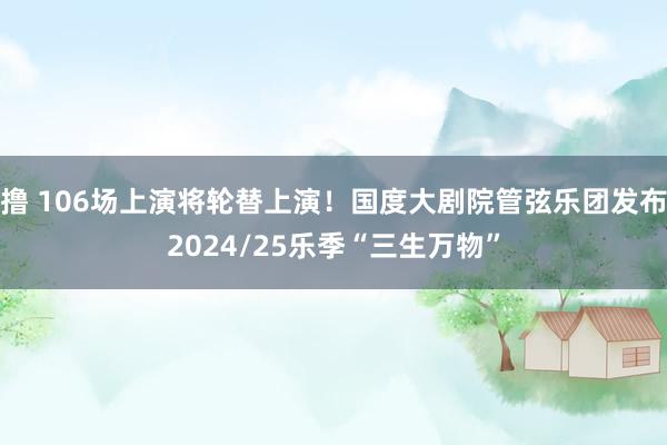 撸 106场上演将轮替上演！国度大剧院管弦乐团发布2024/25乐季“三生万物”
