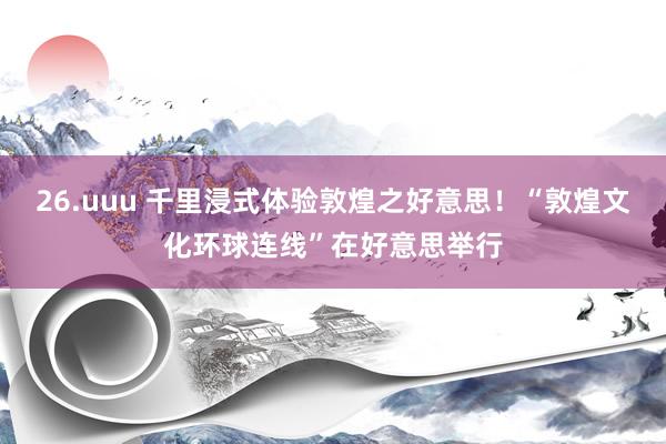 26.uuu 千里浸式体验敦煌之好意思！“敦煌文化环球连线”在好意思举行
