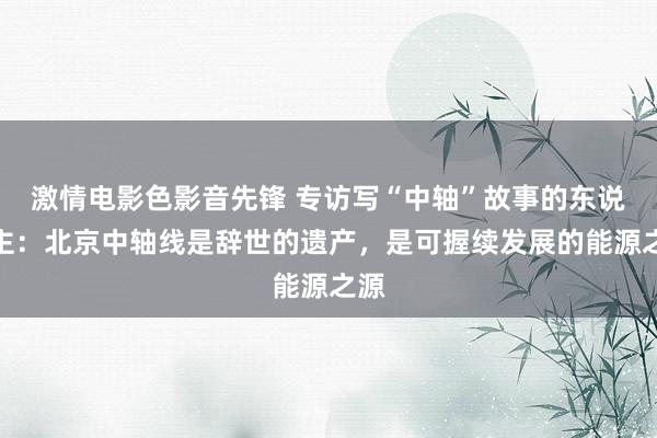 激情电影色影音先锋 专访写“中轴”故事的东说念主：北京中轴线是辞世的遗产，是可握续发展的能源之源