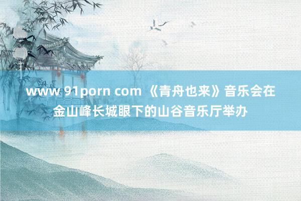 www 91porn com 《青舟也来》音乐会在金山峰长城眼下的山谷音乐厅举办
