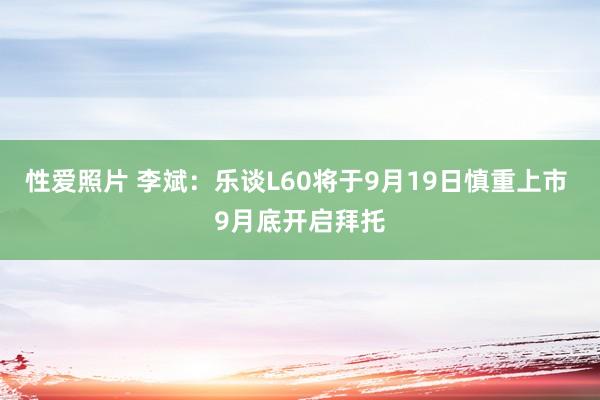 性爱照片 李斌：乐谈L60将于9月19日慎重上市 9月底开启拜托