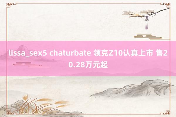 lissa_sex5 chaturbate 领克Z10认真上市 售20.28万元起