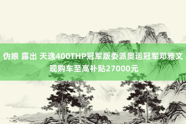 伪娘 露出 天逸400THP冠军版委派奥运冠军邓雅文 现购车至高补贴27000元