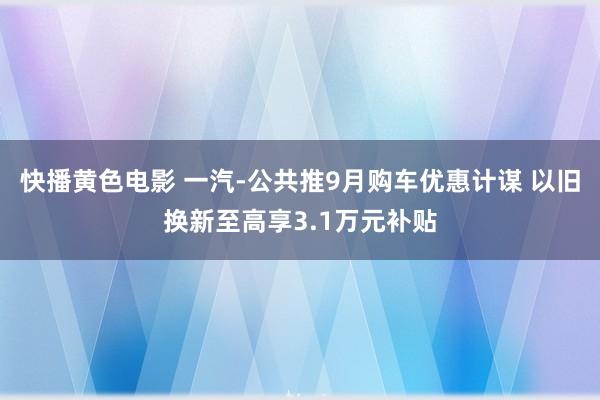 快播黄色电影 一汽-公共推9月购车优惠计谋 以旧换新至高享3.1万元补贴