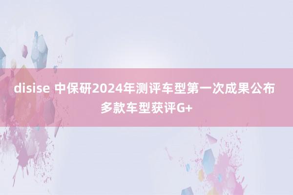 disise 中保研2024年测评车型第一次成果公布 多款车型获评G+