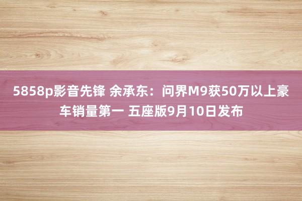 5858p影音先锋 余承东：问界M9获50万以上豪车销量第一 五座版9月10日发布