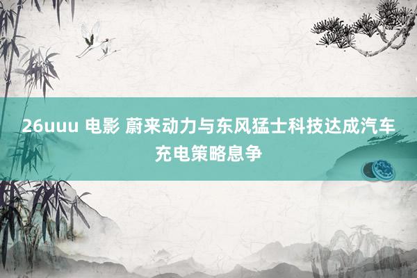 26uuu 电影 蔚来动力与东风猛士科技达成汽车充电策略息争