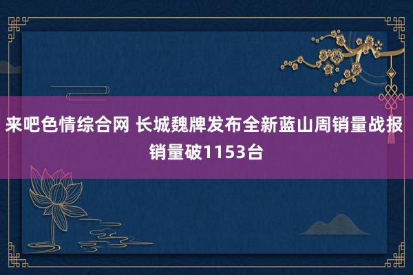 来吧色情综合网 长城魏牌发布全新蓝山周销量战报 销量破1153台