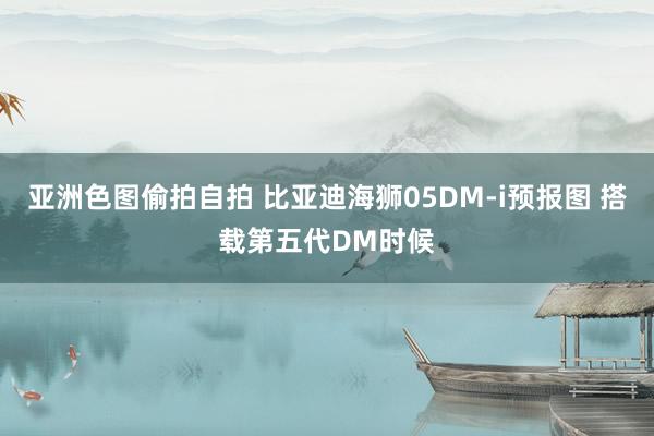 亚洲色图偷拍自拍 比亚迪海狮05DM-i预报图 搭载第五代DM时候