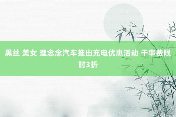 黑丝 美女 理念念汽车推出充电优惠活动 干事费限时3折