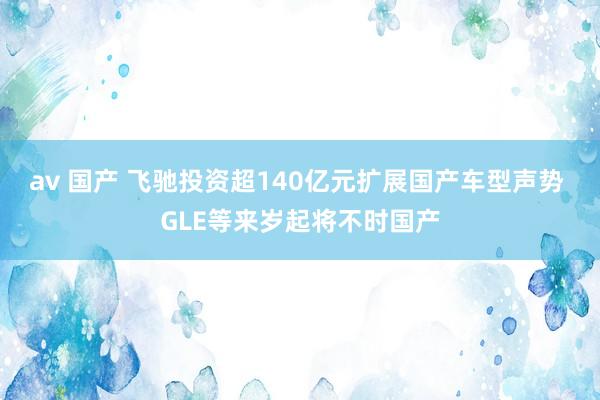 av 国产 飞驰投资超140亿元扩展国产车型声势 GLE等来岁起将不时国产