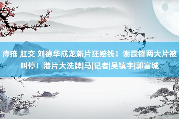 痔疮 肛交 刘德华成龙新片狂赔钱！谢霆锋两大片被叫停！港片大洗牌|马|记者|吴镇宇|郭富城