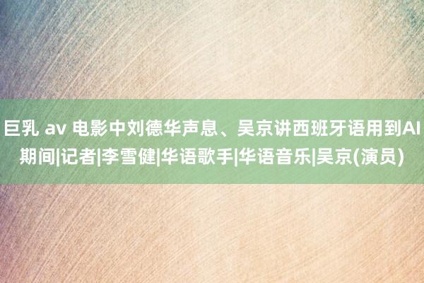 巨乳 av 电影中刘德华声息、吴京讲西班牙语用到AI期间|记者|李雪健|华语歌手|华语音乐|吴京(演员)