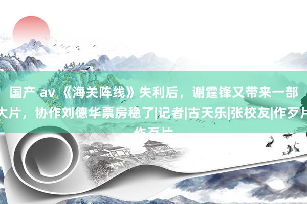 国产 av 《海关阵线》失利后，谢霆锋又带来一部大片，协作刘德华票房稳了|记者|古天乐|张校友|作歹片