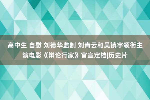 高中生 自慰 刘德华监制 刘青云和吴镇宇领衔主演电影《辩论行家》官宣定档|历史片