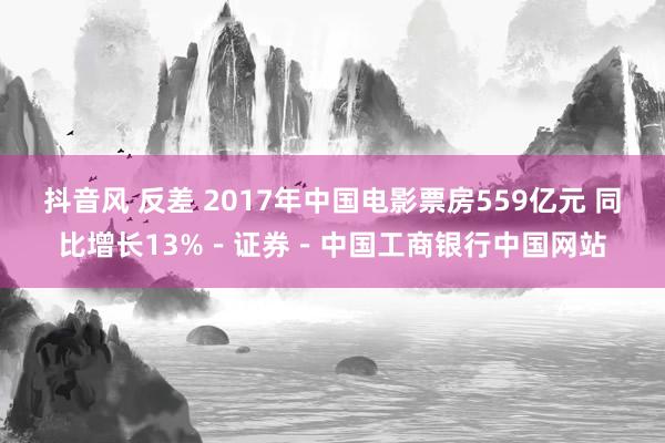 抖音风 反差 2017年中国电影票房559亿元 同比增长13%－证券－中国工商银行中国网站