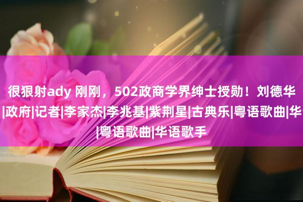 很狠射ady 刚刚，502政商学界绅士授勋！刘德华上榜！|政府|记者|李家杰|李兆基|紫荆星|古典乐|粤语歌曲|华语歌手