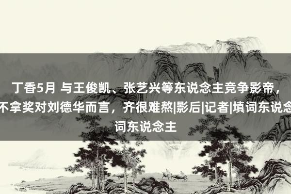 丁香5月 与王俊凯、张艺兴等东说念主竞争影帝，拿不拿奖对刘德华而言，齐很难熬|影后|记者|填词东说念主