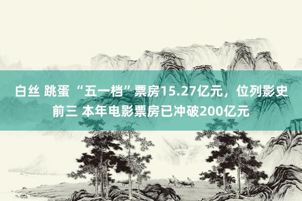 白丝 跳蛋 “五一档”票房15.27亿元，位列影史前三 本年电影票房已冲破200亿元