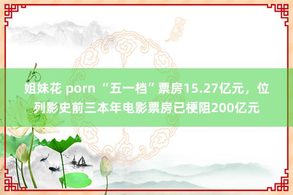 姐妹花 porn “五一档”票房15.27亿元，位列影史前三本年电影票房已梗阻200亿元