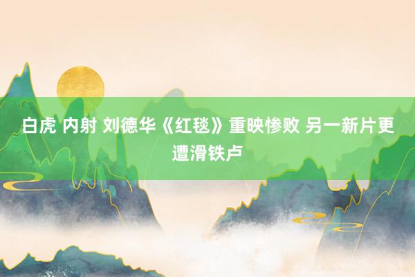白虎 内射 刘德华《红毯》重映惨败 另一新片更遭滑铁卢