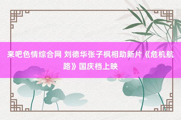来吧色情综合网 刘德华张子枫相助新片《危机航路》国庆档上映
