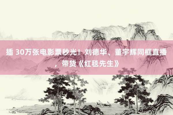 插 30万张电影票秒光！刘德华、董宇辉同框直播，带货《红毯先生》