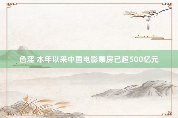 色淫 本年以来中国电影票房已超500亿元