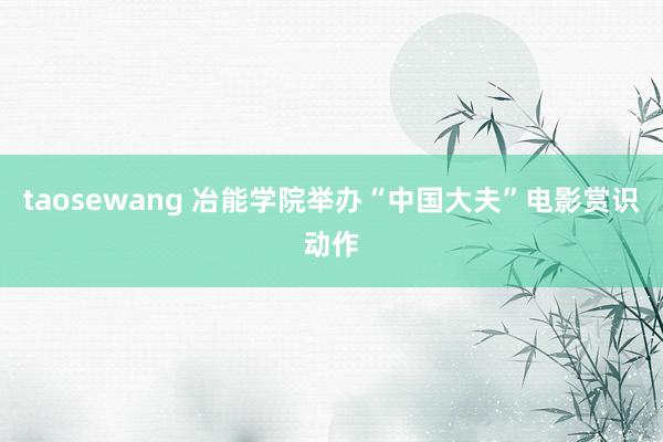 taosewang 冶能学院举办“中国大夫”电影赏识动作