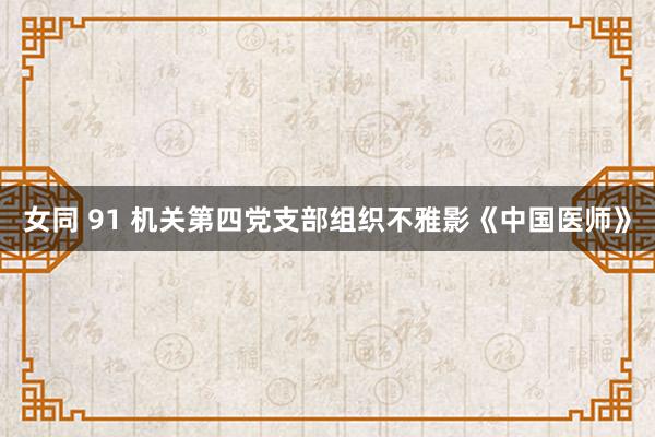 女同 91 机关第四党支部组织不雅影《中国医师》