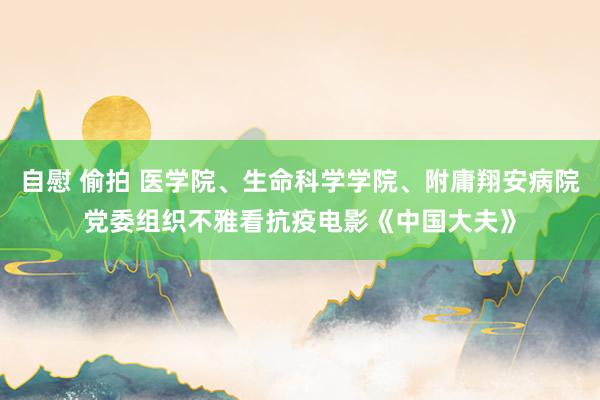 自慰 偷拍 医学院、生命科学学院、附庸翔安病院党委组织不雅看抗疫电影《中国大夫》
