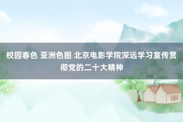 校园春色 亚洲色图 北京电影学院深远学习宣传贯彻党的二十大精神