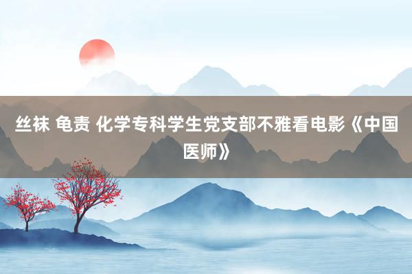 丝袜 龟责 化学专科学生党支部不雅看电影《中国医师》