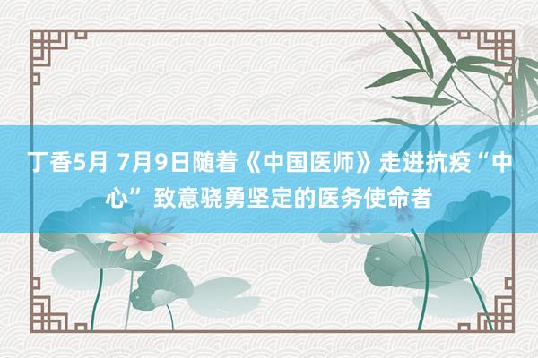 丁香5月 7月9日随着《中国医师》走进抗疫“中心” 致意骁勇坚定的医务使命者