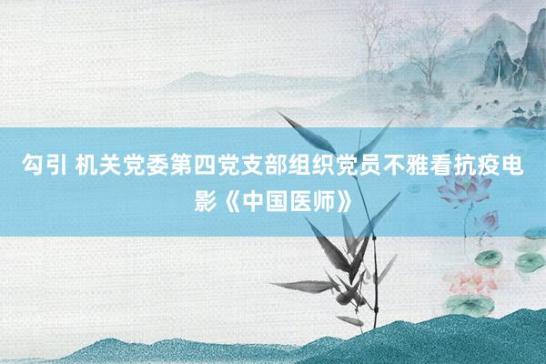 勾引 机关党委第四党支部组织党员不雅看抗疫电影《中国医师》