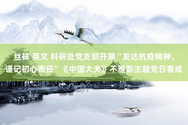 丝袜 英文 科研处党支部开展“发达抗疫精神，谨记初心责任”《中国大夫》不雅影主题党日看成