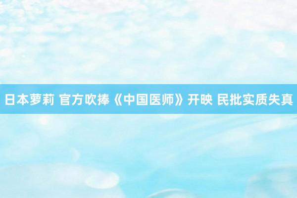 日本萝莉 官方吹捧《中国医师》开映 民批实质失真