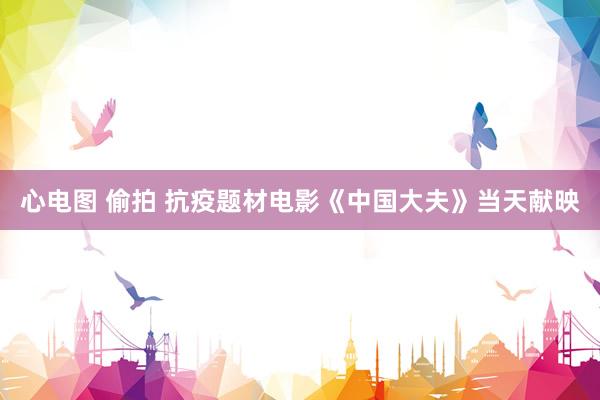 心电图 偷拍 抗疫题材电影《中国大夫》当天献映