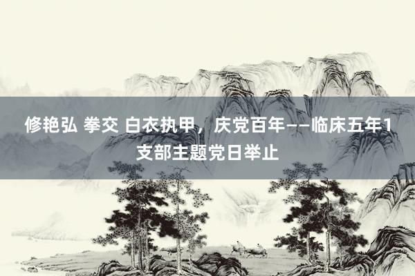 修艳弘 拳交 白衣执甲，庆党百年——临床五年1支部主题党日举止