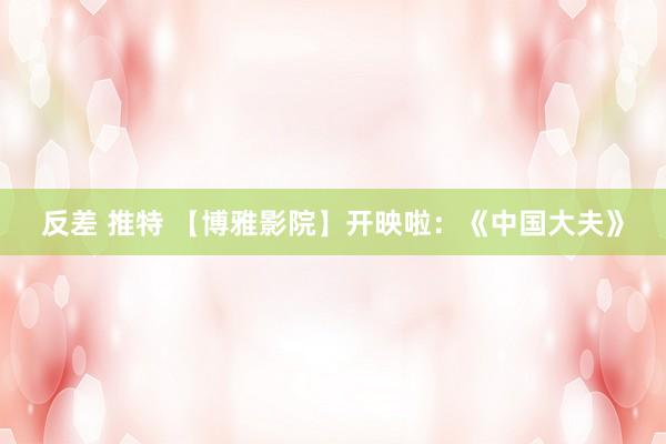 反差 推特 【博雅影院】开映啦：《中国大夫》