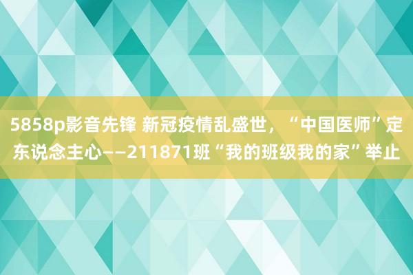 5858p影音先锋 新冠疫情乱盛世，“中国医师”定东说念主心——211871班“我的班级我的家”举止