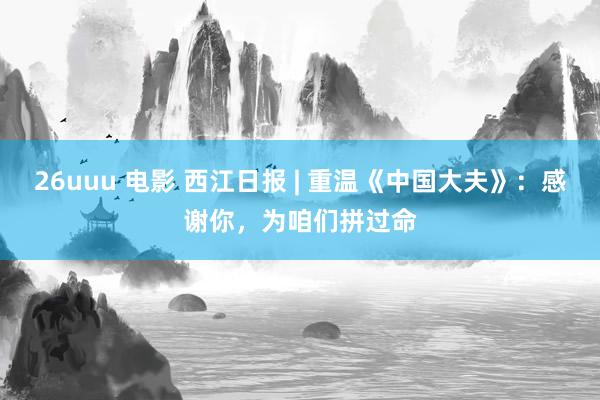 26uuu 电影 西江日报 | 重温《中国大夫》：感谢你，为咱们拼过命