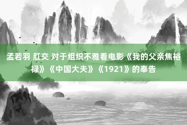 孟若羽 肛交 对于组织不雅看电影《我的父亲焦裕禄》《中国大夫》《1921》的奉告